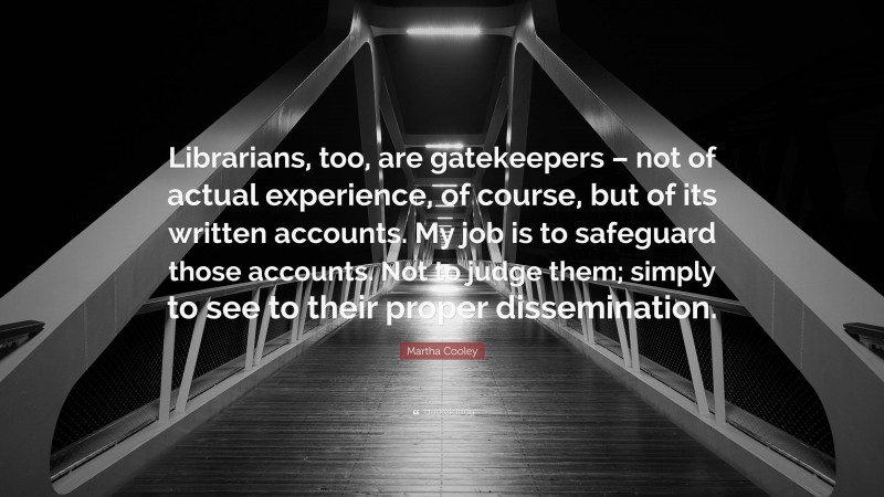 Martha Cooley Quote: “Librarians, too, are gatekeepers – not of actual experience, of course, but of its written accounts. My job is to safeguard those accounts. Not to judge them; simply to see to their proper dissemination.”
