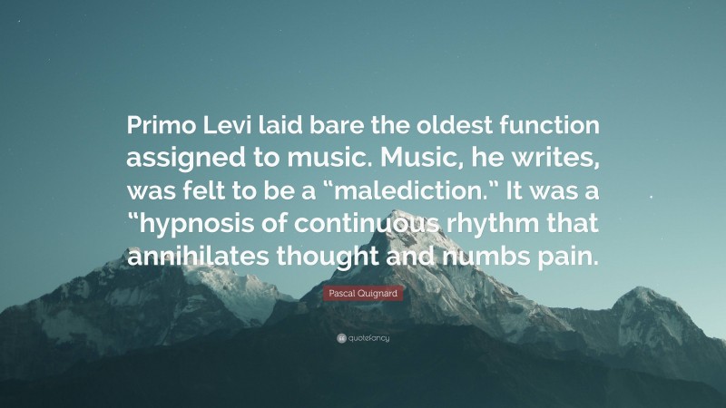 Pascal Quignard Quote: “Primo Levi laid bare the oldest function assigned to music. Music, he writes, was felt to be a “malediction.” It was a “hypnosis of continuous rhythm that annihilates thought and numbs pain.”