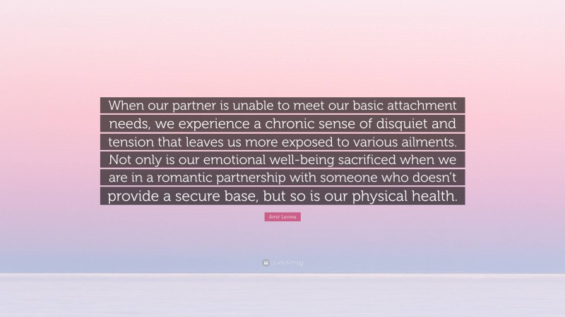 Amir Levine Quote: “When our partner is unable to meet our basic attachment needs, we experience a chronic sense of disquiet and tension that leaves us more exposed to various ailments. Not only is our emotional well-being sacrificed when we are in a romantic partnership with someone who doesn’t provide a secure base, but so is our physical health.”