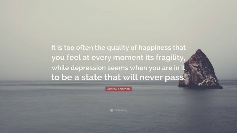 Andrew Solomon Quote: “It is too often the quality of happiness that you feel at every moment its fragility, while depression seems when you are in it to be a state that will never pass.”