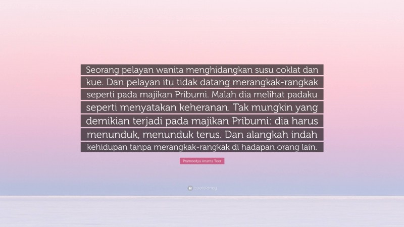 Pramoedya Ananta Toer Quote: “Seorang pelayan wanita menghidangkan susu coklat dan kue. Dan pelayan itu tidak datang merangkak-rangkak seperti pada majikan Pribumi. Malah dia melihat padaku seperti menyatakan keheranan. Tak mungkin yang demikian terjadi pada majikan Pribumi: dia harus menunduk, menunduk terus. Dan alangkah indah kehidupan tanpa merangkak-rangkak di hadapan orang lain.”