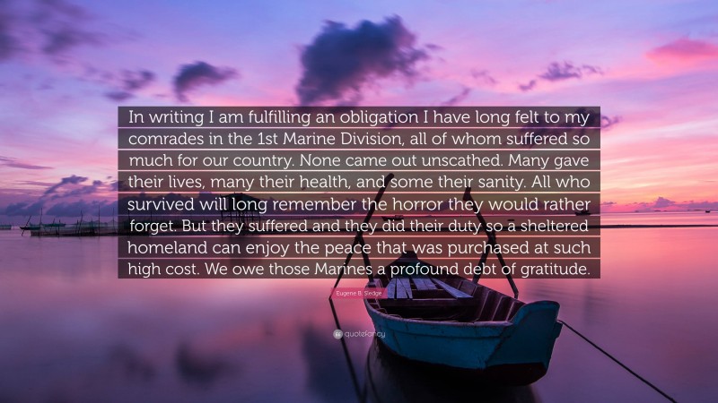 Eugene B. Sledge Quote: “In writing I am fulfilling an obligation I have long felt to my comrades in the 1st Marine Division, all of whom suffered so much for our country. None came out unscathed. Many gave their lives, many their health, and some their sanity. All who survived will long remember the horror they would rather forget. But they suffered and they did their duty so a sheltered homeland can enjoy the peace that was purchased at such high cost. We owe those Marines a profound debt of gratitude.”