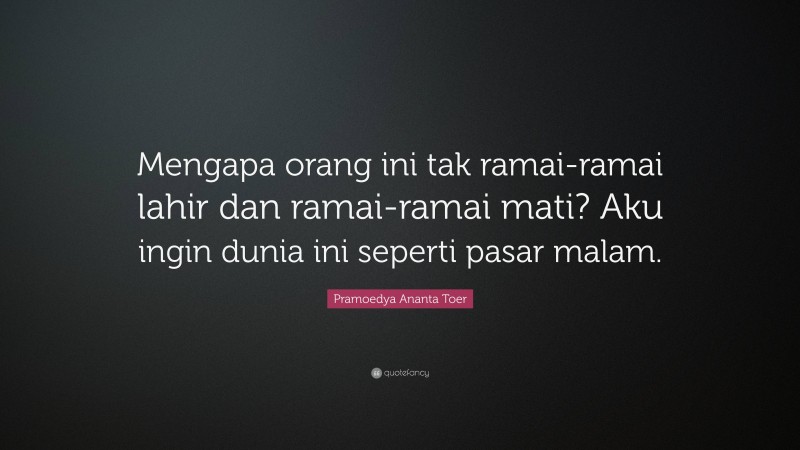 Pramoedya Ananta Toer Quote: “Mengapa orang ini tak ramai-ramai lahir dan ramai-ramai mati? Aku ingin dunia ini seperti pasar malam.”