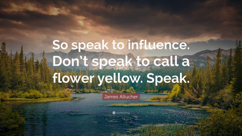 James Altucher Quote: “So speak to influence. Don’t speak to call a flower yellow. Speak.”