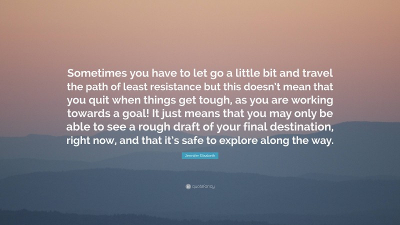 Jennifer Elisabeth Quote: “Sometimes you have to let go a little bit and travel the path of least resistance but this doesn’t mean that you quit when things get tough, as you are working towards a goal! It just means that you may only be able to see a rough draft of your final destination, right now, and that it’s safe to explore along the way.”