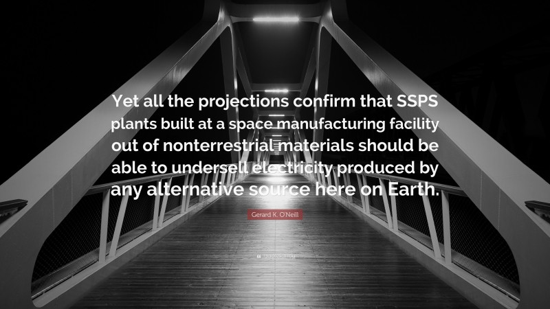 Gerard K. O'Neill Quote: “Yet all the projections confirm that SSPS plants built at a space manufacturing facility out of nonterrestrial materials should be able to undersell electricity produced by any alternative source here on Earth.”