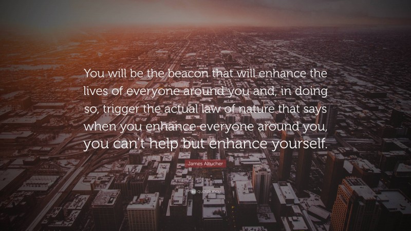 James Altucher Quote: “You will be the beacon that will enhance the lives of everyone around you and, in doing so, trigger the actual law of nature that says when you enhance everyone around you, you can’t help but enhance yourself.”