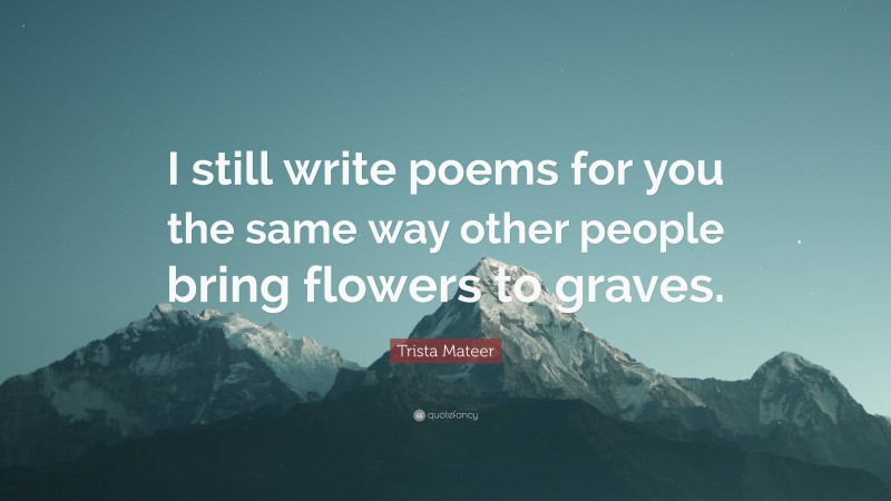 Trista Mateer Quote: “I still write poems for you the same way other people bring flowers to graves.”
