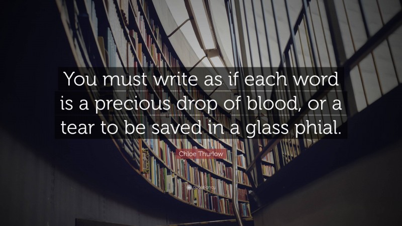 Chloe Thurlow Quote: “You must write as if each word is a precious drop of blood, or a tear to be saved in a glass phial.”