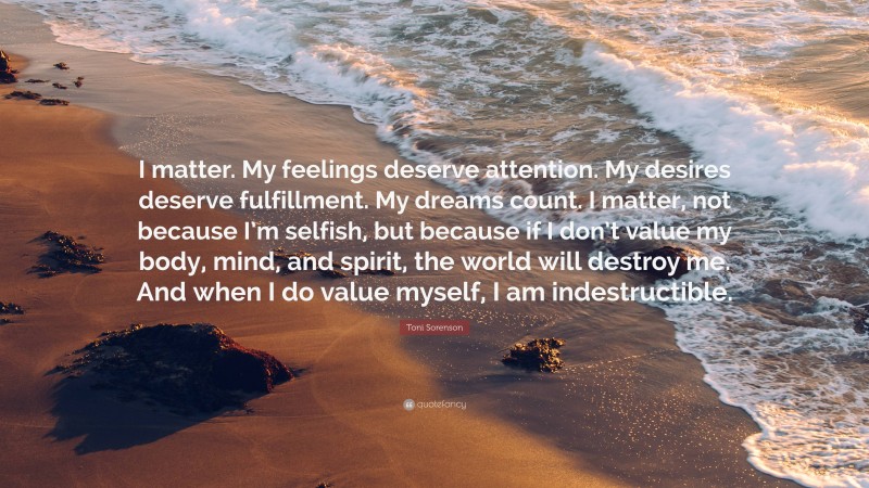 Toni Sorenson Quote: “I matter. My feelings deserve attention. My desires deserve fulfillment. My dreams count. I matter, not because I’m selfish, but because if I don’t value my body, mind, and spirit, the world will destroy me. And when I do value myself, I am indestructible.”