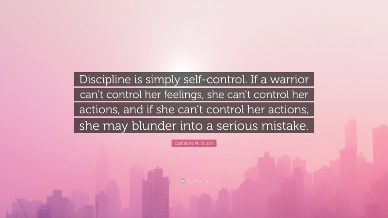 Catherine M. Wilson Quote: “Discipline is simply self-control. If a warrior can’t control her feelings, she can’t control her actions, and if she can’t control her actions, she may blunder into a serious mistake.”