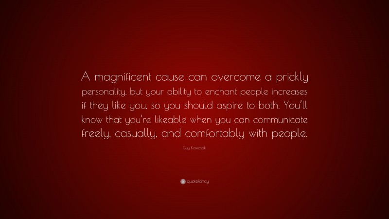 Guy Kawasaki Quote: “A magnificent cause can overcome a prickly personality, but your ability to enchant people increases if they like you, so you should aspire to both. You’ll know that you’re likeable when you can communicate freely, casually, and comfortably with people.”