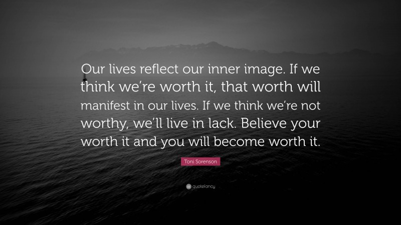 Toni Sorenson Quote: “Our lives reflect our inner image. If we think we’re worth it, that worth will manifest in our lives. If we think we’re not worthy, we’ll live in lack. Believe your worth it and you will become worth it.”