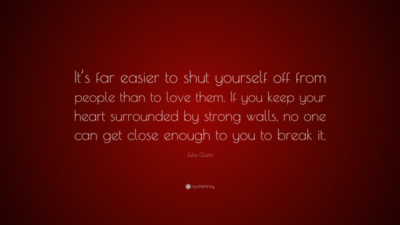 Julia Quinn Quote: “It’s far easier to shut yourself off from people than to love them. If you keep your heart surrounded by strong walls, no one can get close enough to you to break it.”