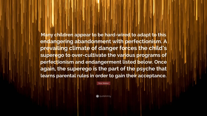 Pete Walker Quote: “Many children appear to be hard-wired to adapt to this endangering abandonment with perfectionism. A prevailing climate of danger forces the child’s superego to over-cultivate the various programs of perfectionism and endangerment listed below. Once again, the superego is the part of the psyche that learns parental rules in order to gain their acceptance.”
