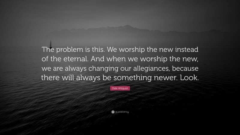 Dale Ahlquist Quote: “The problem is this. We worship the new instead of the eternal. And when we worship the new, we are always changing our allegiances, because there will always be something newer. Look.”