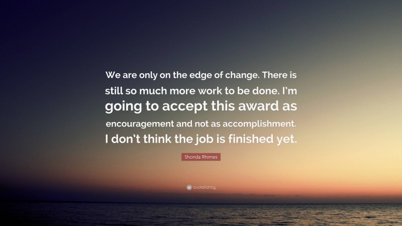 Shonda Rhimes Quote: “We are only on the edge of change. There is still so much more work to be done. I’m going to accept this award as encouragement and not as accomplishment. I don’t think the job is finished yet.”
