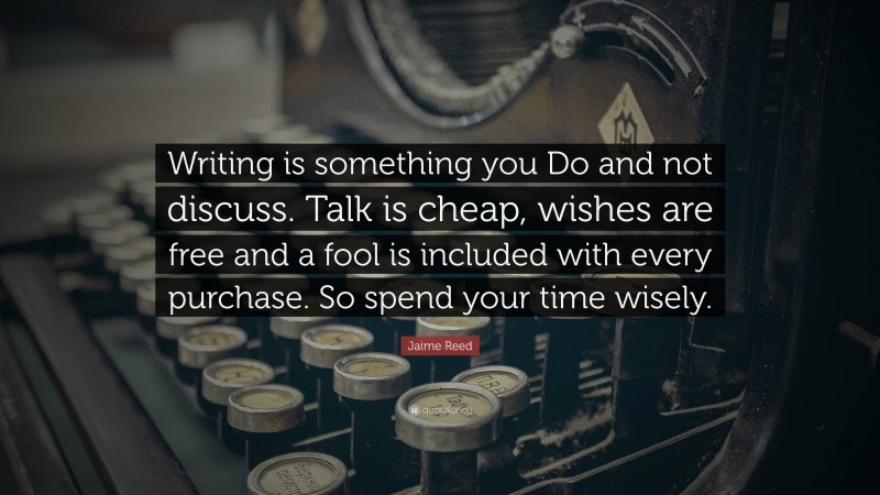 Jaime Reed Quote: “Writing is something you Do and not discuss. Talk is cheap, wishes are free and a fool is included with every purchase. So spend your time wisely.”