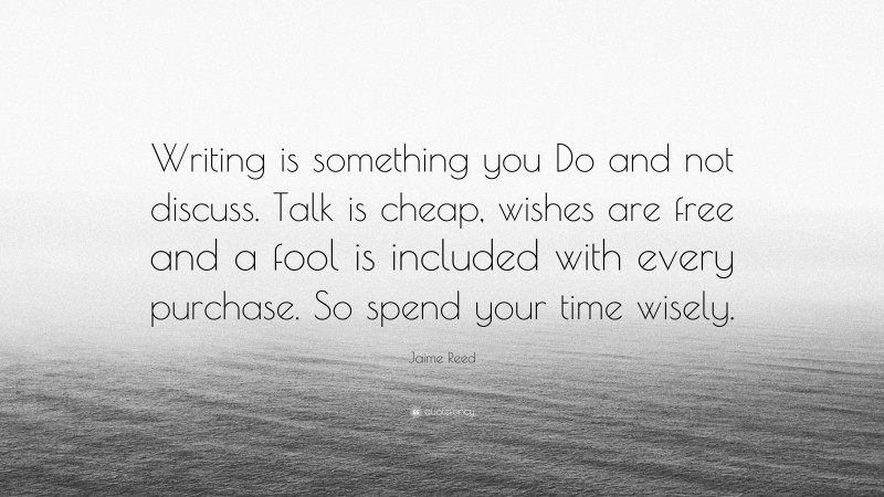 Jaime Reed Quote: “Writing is something you Do and not discuss. Talk is cheap, wishes are free and a fool is included with every purchase. So spend your time wisely.”