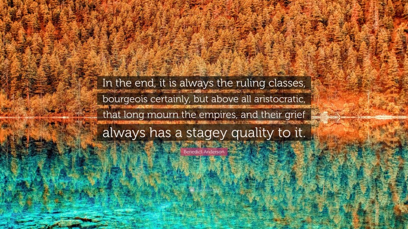 Benedict Anderson Quote: “In the end, it is always the ruling classes, bourgeois certainly, but above all aristocratic, that long mourn the empires, and their grief always has a stagey quality to it.”