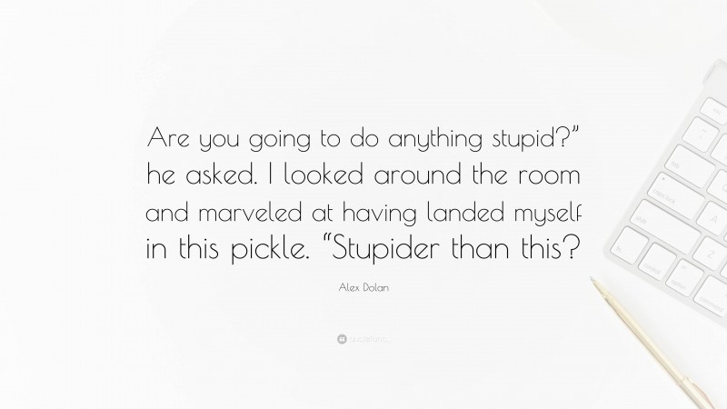 Alex Dolan Quote: “Are you going to do anything stupid?” he asked. I looked around the room and marveled at having landed myself in this pickle. “Stupider than this?”