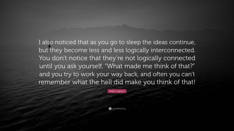 Ralph Leighton Quote: “I also noticed that as you go to sleep the ideas continue, but they become less and less logically interconnected. You don’t notice that they’re not logically connected until you ask yourself, “What made me think of that?” and you try to work your way back, and often you can’t remember what the hell did make you think of that!”