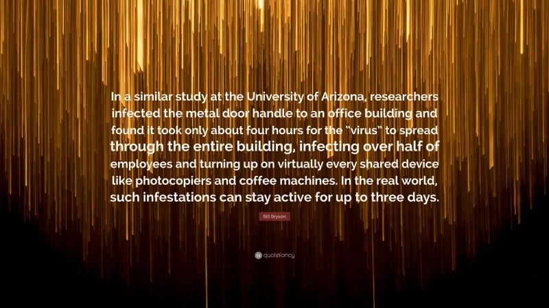 Bill Bryson Quote: “In a similar study at the University of Arizona, researchers infected the metal door handle to an office building and found it took only about four hours for the “virus” to spread through the entire building, infecting over half of employees and turning up on virtually every shared device like photocopiers and coffee machines. In the real world, such infestations can stay active for up to three days.”