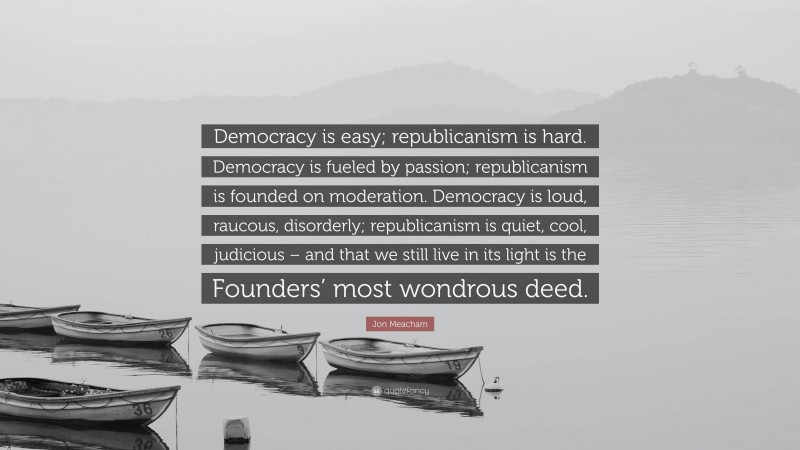 Jon Meacham Quote: “Democracy is easy; republicanism is hard. Democracy is fueled by passion; republicanism is founded on moderation. Democracy is loud, raucous, disorderly; republicanism is quiet, cool, judicious – and that we still live in its light is the Founders’ most wondrous deed.”