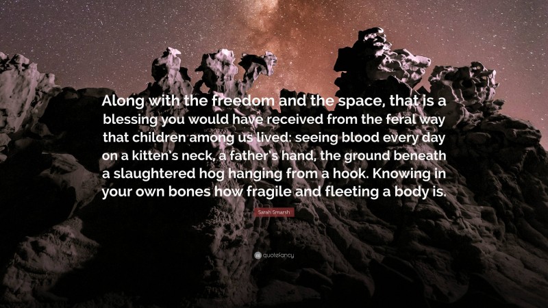 Sarah Smarsh Quote: “Along with the freedom and the space, that is a blessing you would have received from the feral way that children among us lived: seeing blood every day on a kitten’s neck, a father’s hand, the ground beneath a slaughtered hog hanging from a hook. Knowing in your own bones how fragile and fleeting a body is.”