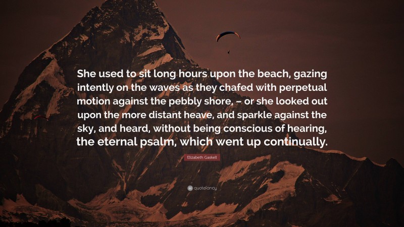 Elizabeth Gaskell Quote: “She used to sit long hours upon the beach, gazing intently on the waves as they chafed with perpetual motion against the pebbly shore, – or she looked out upon the more distant heave, and sparkle against the sky, and heard, without being conscious of hearing, the eternal psalm, which went up continually.”