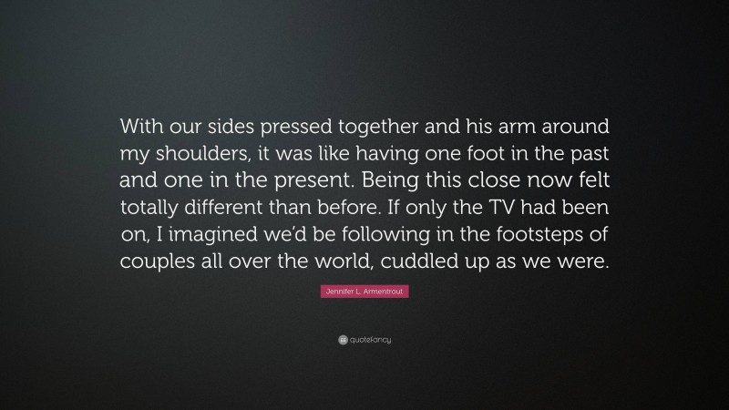 Jennifer L. Armentrout Quote: “With our sides pressed together and his arm around my shoulders, it was like having one foot in the past and one in the present. Being this close now felt totally different than before. If only the TV had been on, I imagined we’d be following in the footsteps of couples all over the world, cuddled up as we were.”