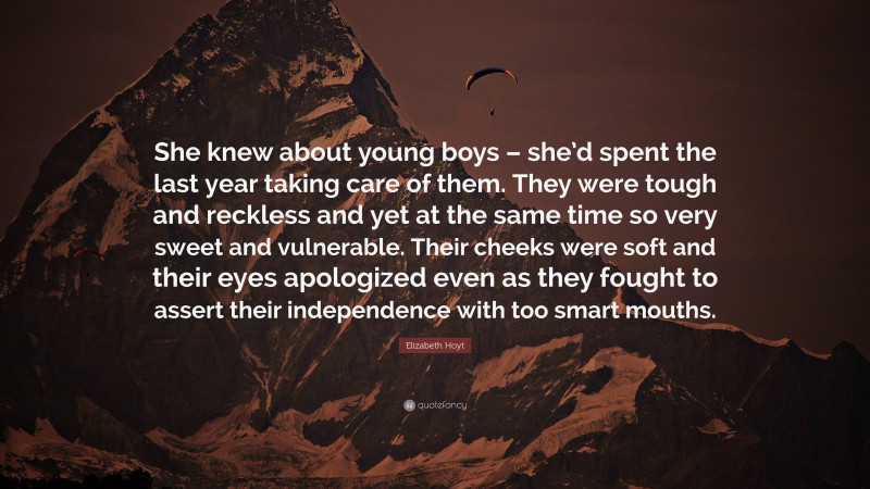 Elizabeth Hoyt Quote: “She knew about young boys – she’d spent the last year taking care of them. They were tough and reckless and yet at the same time so very sweet and vulnerable. Their cheeks were soft and their eyes apologized even as they fought to assert their independence with too smart mouths.”