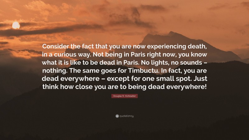 Douglas R. Hofstadter Quote: “Consider the fact that you are now experiencing death, in a curious way. Not being in Paris right now, you know what it is like to be dead in Paris. No lights, no sounds – nothing. The same goes for Timbuctu. In fact, you are dead everywhere – except for one small spot. Just think how close you are to being dead everywhere!”