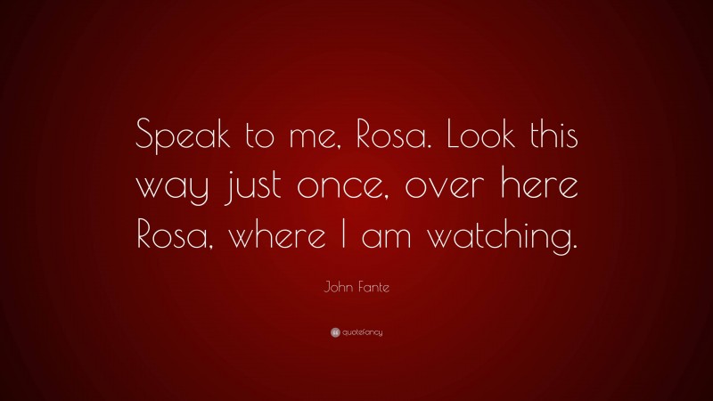 John Fante Quote: “Speak to me, Rosa. Look this way just once, over here Rosa, where I am watching.”