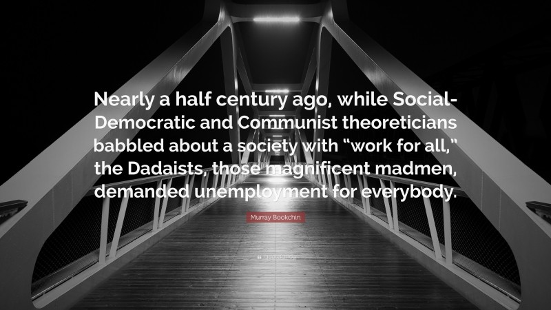 Murray Bookchin Quote: “Nearly a half century ago, while Social-Democratic and Communist theoreticians babbled about a society with “work for all,” the Dadaists, those magnificent madmen, demanded unemployment for everybody.”