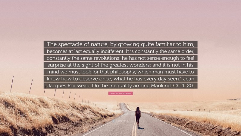 Jean-Jacques Rousseau Quote: “The spectacle of nature, by growing quite familiar to him, becomes at last equally indifferent. It is constantly the same order, constantly the same revolutions; he has not sense enough to feel surprise at the sight of the greatest wonders; and it is not in his mind we must look for that philosophy, which man must have to know how to observe once, what he has every day seen.” Jean Jacques Rousseau, On the Inequality among Mankind, Ch. 1, 20.”