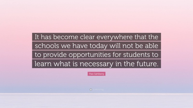 Pasi Sahlberg Quote: “It has become clear everywhere that the schools we have today will not be able to provide opportunities for students to learn what is necessary in the future.”