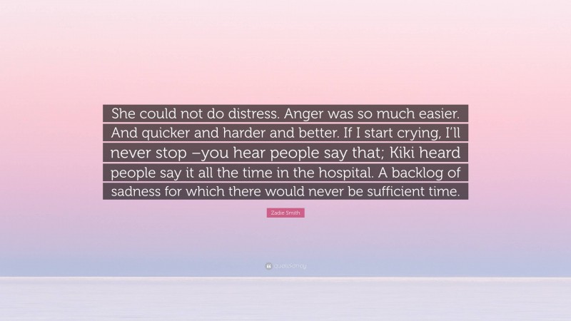 Zadie Smith Quote: “She could not do distress. Anger was so much easier. And quicker and harder and better. If I start crying, I’ll never stop –you hear people say that; Kiki heard people say it all the time in the hospital. A backlog of sadness for which there would never be sufficient time.”