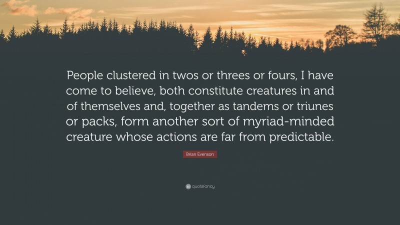 Brian Evenson Quote: “People clustered in twos or threes or fours, I have come to believe, both constitute creatures in and of themselves and, together as tandems or triunes or packs, form another sort of myriad-minded creature whose actions are far from predictable.”