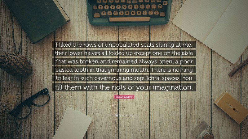 Joshua Gaylord Quote: “I liked the rows of unpopulated seats staring at me, their lower halves all folded up except one on the aisle that was broken and remained always open, a poor busted tooth in that grinning mouth. There is nothing to fear in such cavernous and sepulchral spaces. You fill them with the riots of your imagination.”