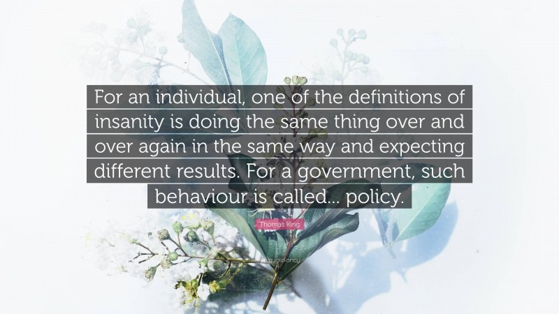 Thomas King Quote: “For an individual, one of the definitions of insanity is doing the same thing over and over again in the same way and expecting different results. For a government, such behaviour is called... policy.”