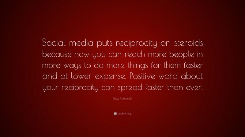 Guy Kawasaki Quote: “Social media puts reciprocity on steroids because now you can reach more people in more ways to do more things for them faster and at lower expense. Positive word about your reciprocity can spread faster than ever.”