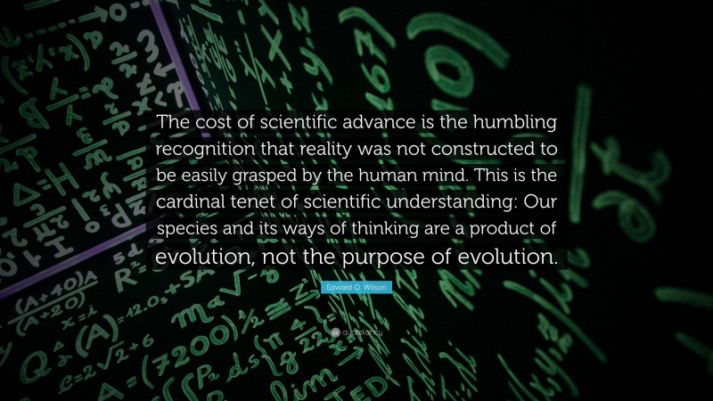 Edward O. Wilson Quote: “The cost of scientific advance is the humbling recognition that reality was not constructed to be easily grasped by the human mind. This is the cardinal tenet of scientific understanding: Our species and its ways of thinking are a product of evolution, not the purpose of evolution.”