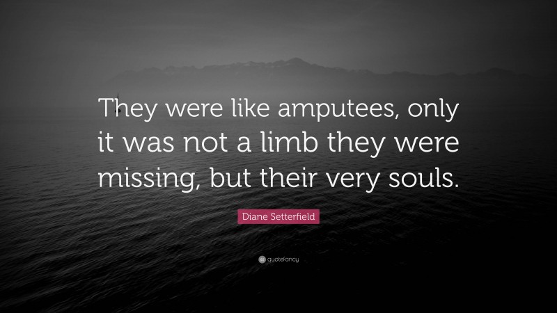 Diane Setterfield Quote: “They were like amputees, only it was not a limb they were missing, but their very souls.”