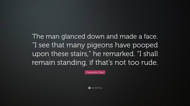 Cassandra Clare Quote: “The man glanced down and made a face. “I see that many pigeons have pooped upon these stairs,” he remarked. “I shall remain standing, if that’s not too rude.”