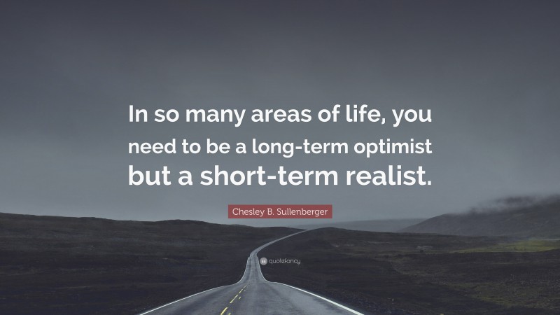 Chesley B. Sullenberger Quote: “In so many areas of life, you need to be a long-term optimist but a short-term realist.”