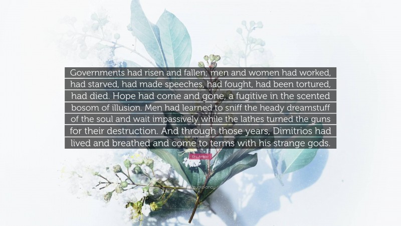 Eric Ambler Quote: “Governments had risen and fallen; men and women had worked, had starved, had made speeches, had fought, had been tortured, had died. Hope had come and gone, a fugitive in the scented bosom of illusion. Men had learned to sniff the heady dreamstuff of the soul and wait impassively while the lathes turned the guns for their destruction. And through those years, Dimitrios had lived and breathed and come to terms with his strange gods.”