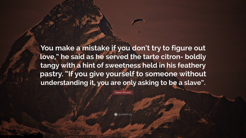 Isabel Vincent Quote: “You make a mistake if you don’t try to figure out love,” he said as he served the tarte citron- boldly tangy with a hint of sweetness held in his feathery pastry. “If you give yourself to someone without understanding it, you are only asking to be a slave”.”