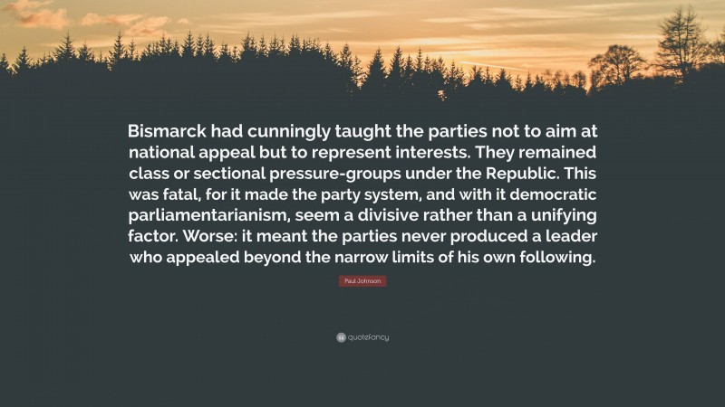 Paul Johnson Quote: “Bismarck had cunningly taught the parties not to aim at national appeal but to represent interests. They remained class or sectional pressure-groups under the Republic. This was fatal, for it made the party system, and with it democratic parliamentarianism, seem a divisive rather than a unifying factor. Worse: it meant the parties never produced a leader who appealed beyond the narrow limits of his own following.”