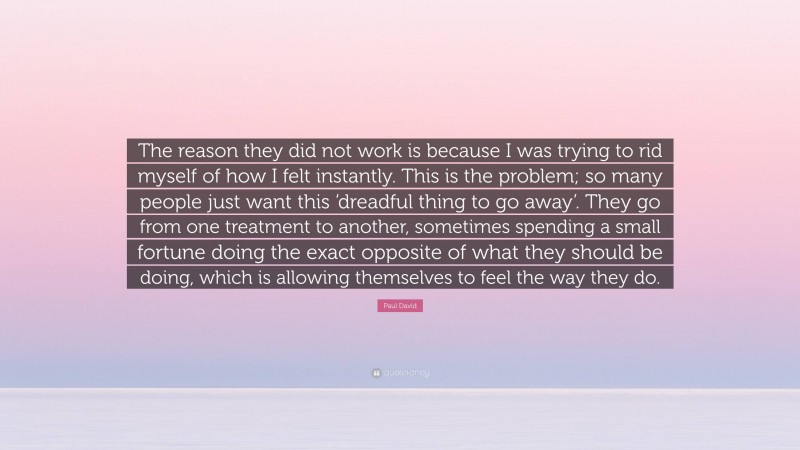 Paul David Quote: “The reason they did not work is because I was trying to rid myself of how I felt instantly. This is the problem; so many people just want this ‘dreadful thing to go away’. They go from one treatment to another, sometimes spending a small fortune doing the exact opposite of what they should be doing, which is allowing themselves to feel the way they do.”